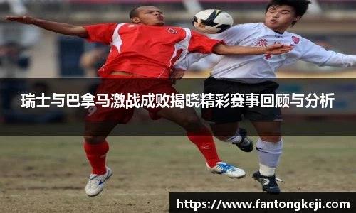 瑞士与巴拿马激战成败揭晓精彩赛事回顾与分析